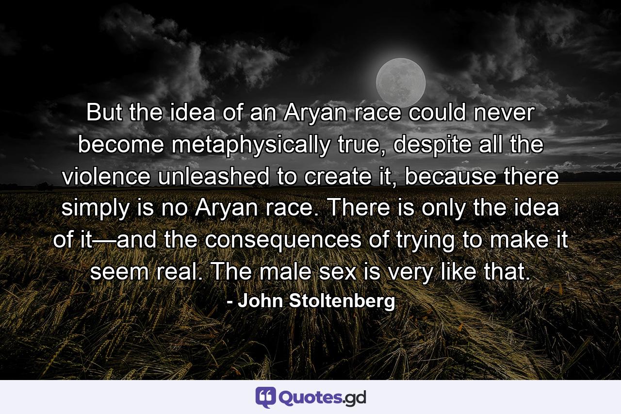 But the idea of an Aryan race could never become metaphysically true, despite all the violence unleashed to create it, because there simply is no Aryan race. There is only the idea of it—and the consequences of trying to make it seem real. The male sex is very like that. - Quote by John Stoltenberg