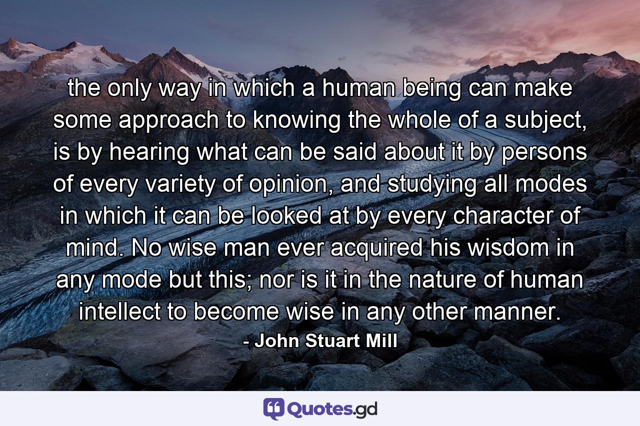 the only way in which a human being can make some approach to knowing the whole of a subject, is by hearing what can be said about it by persons of every variety of opinion, and studying all modes in which it can be looked at by every character of mind. No wise man ever acquired his wisdom in any mode but this; nor is it in the nature of human intellect to become wise in any other manner. - Quote by John Stuart Mill