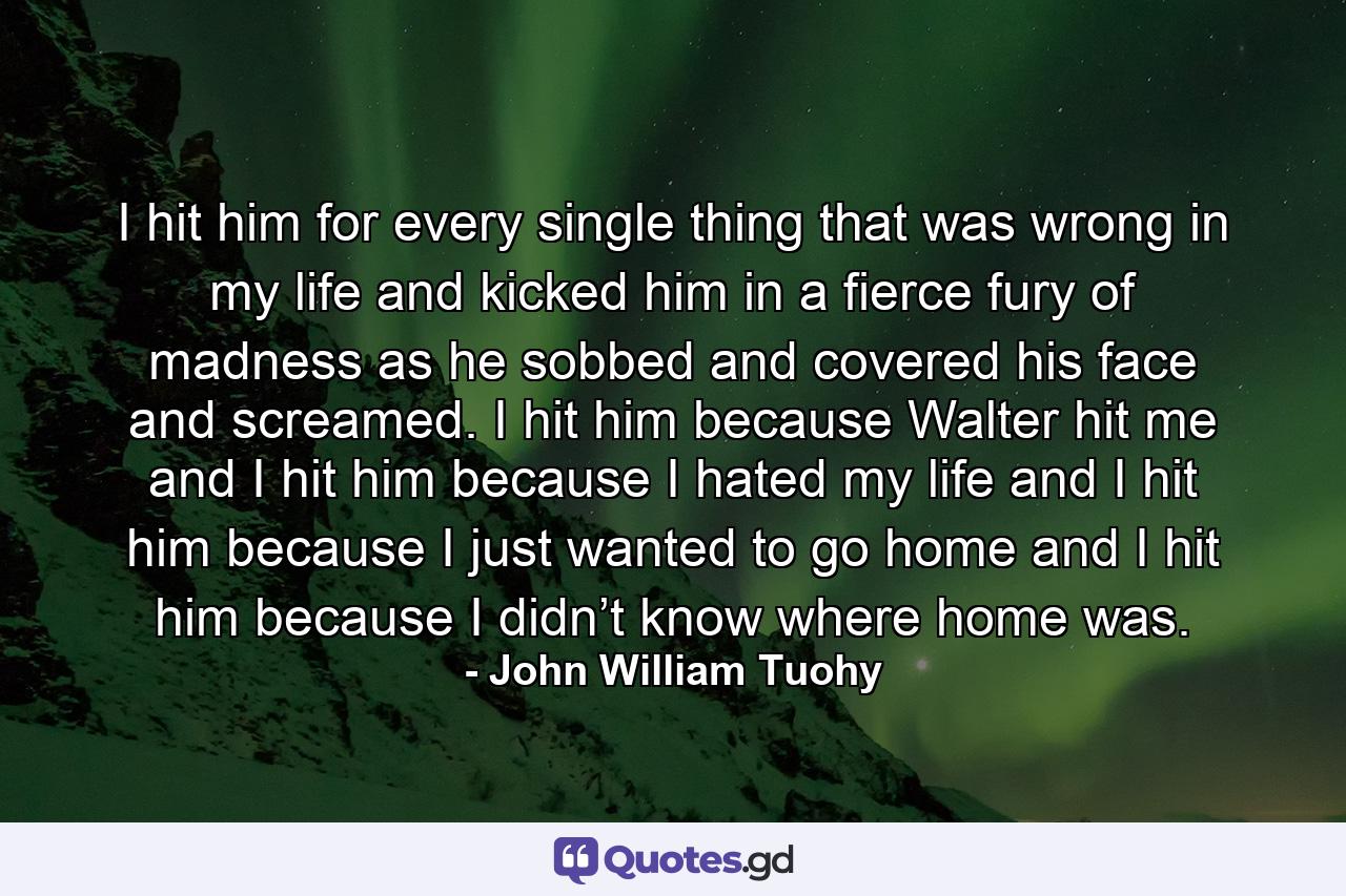 I hit him for every single thing that was wrong in my life and kicked him in a fierce fury of madness as he sobbed and covered his face and screamed. I hit him because Walter hit me and I hit him because I hated my life and I hit him because I just wanted to go home and I hit him because I didn’t know where home was. - Quote by John William Tuohy