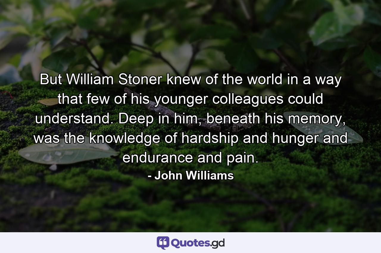 But William Stoner knew of the world in a way that few of his younger colleagues could understand. Deep in him, beneath his memory, was the knowledge of hardship and hunger and endurance and pain. - Quote by John Williams