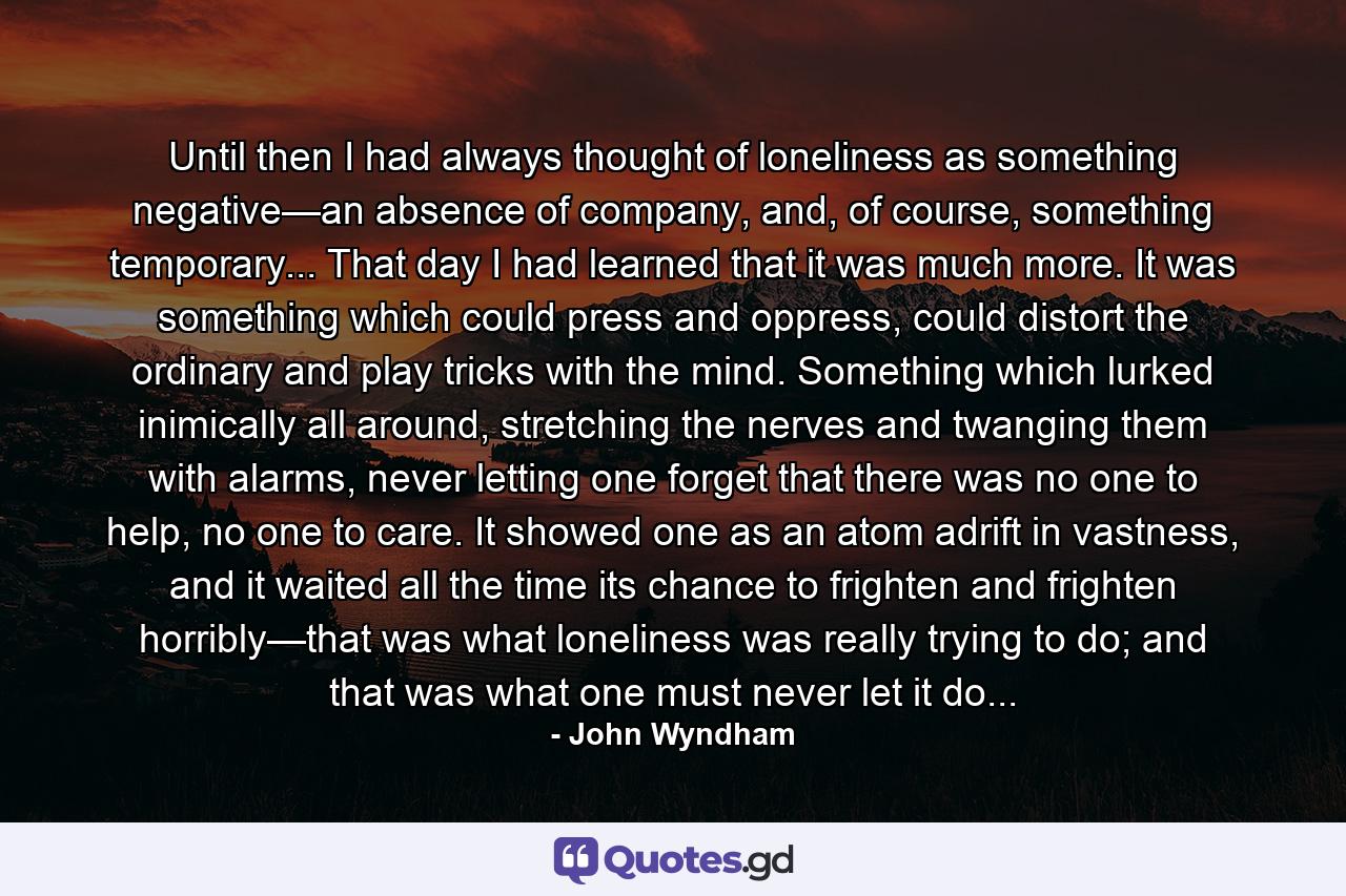 Until then I had always thought of loneliness as something negative—an absence of company, and, of course, something temporary... That day I had learned that it was much more. It was something which could press and oppress, could distort the ordinary and play tricks with the mind. Something which lurked inimically all around, stretching the nerves and twanging them with alarms, never letting one forget that there was no one to help, no one to care. It showed one as an atom adrift in vastness, and it waited all the time its chance to frighten and frighten horribly—that was what loneliness was really trying to do; and that was what one must never let it do... - Quote by John Wyndham