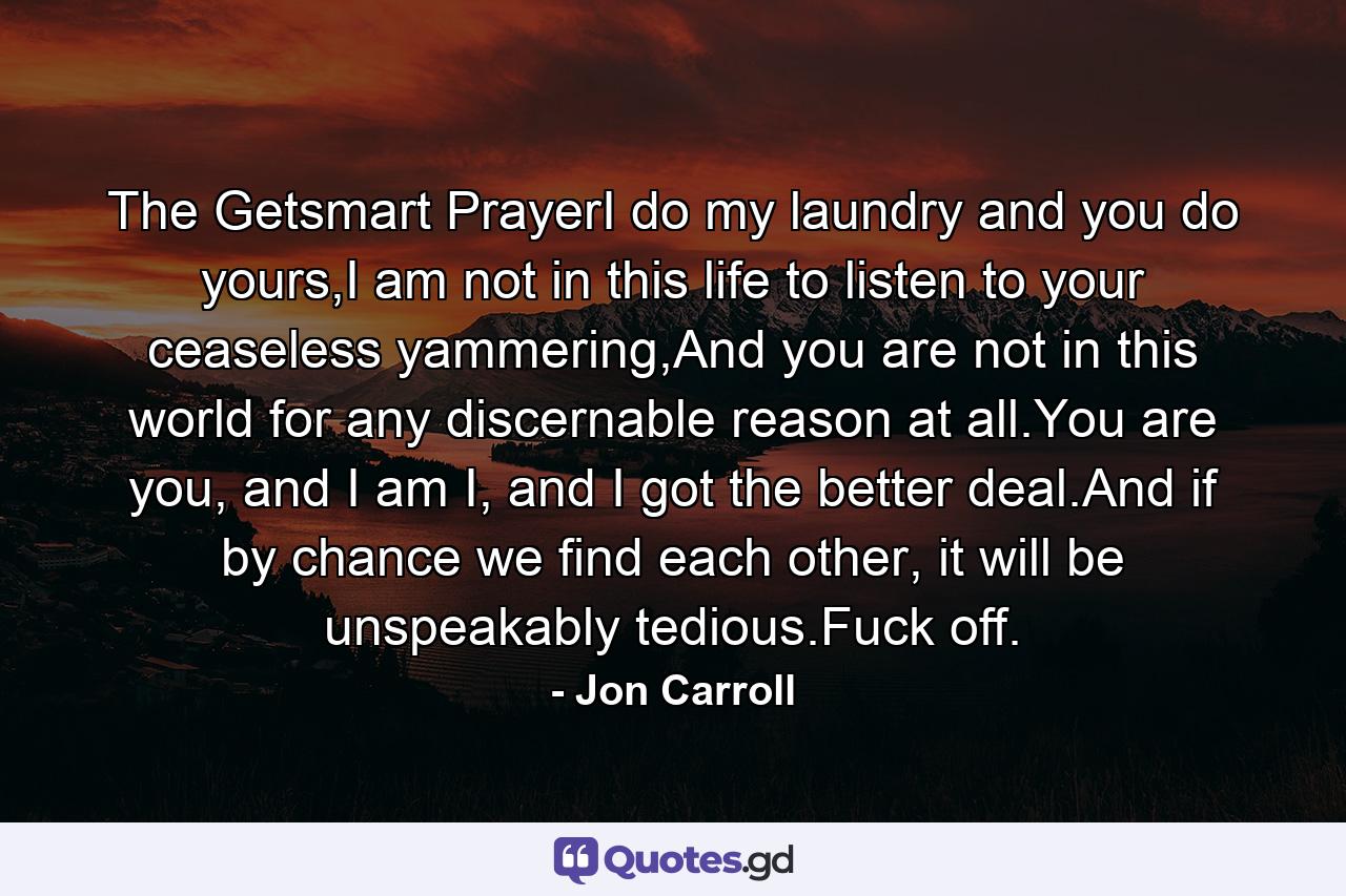 The Getsmart PrayerI do my laundry and you do yours,I am not in this life to listen to your ceaseless yammering,And you are not in this world for any discernable reason at all.You are you, and I am I, and I got the better deal.And if by chance we find each other, it will be unspeakably tedious.Fuck off. - Quote by Jon Carroll