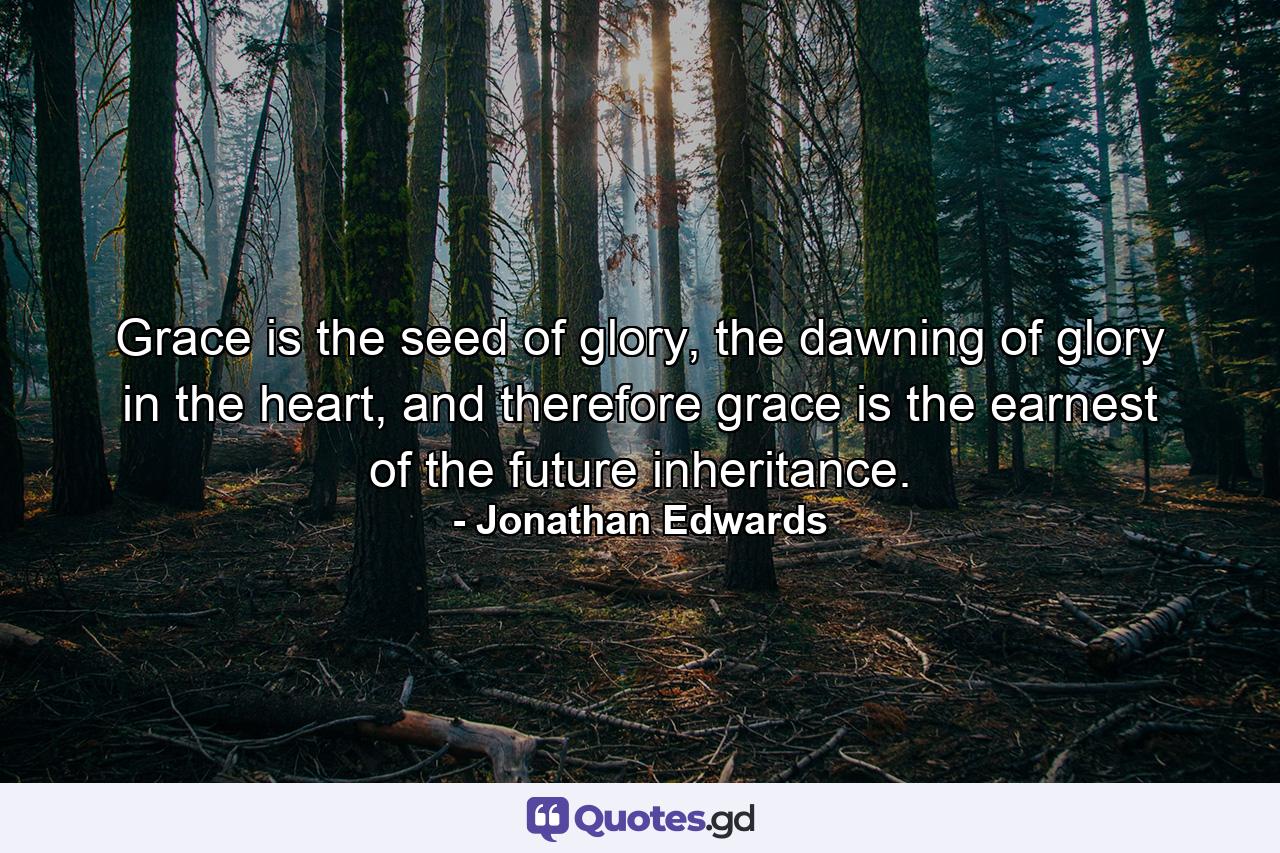 Grace is the seed of glory, the dawning of glory in the heart, and therefore grace is the earnest of the future inheritance. - Quote by Jonathan Edwards