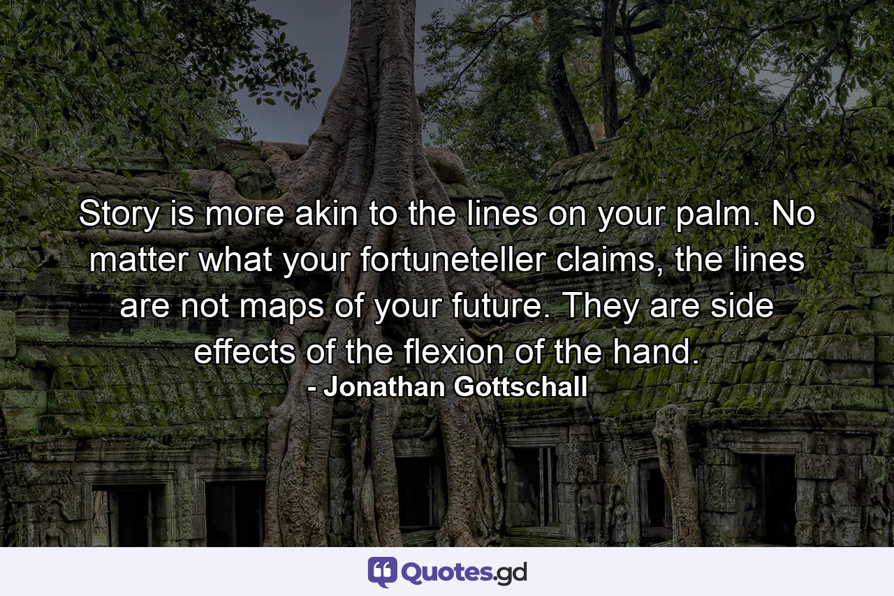 Story is more akin to the lines on your palm. No matter what your fortuneteller claims, the lines are not maps of your future. They are side effects of the flexion of the hand. - Quote by Jonathan Gottschall