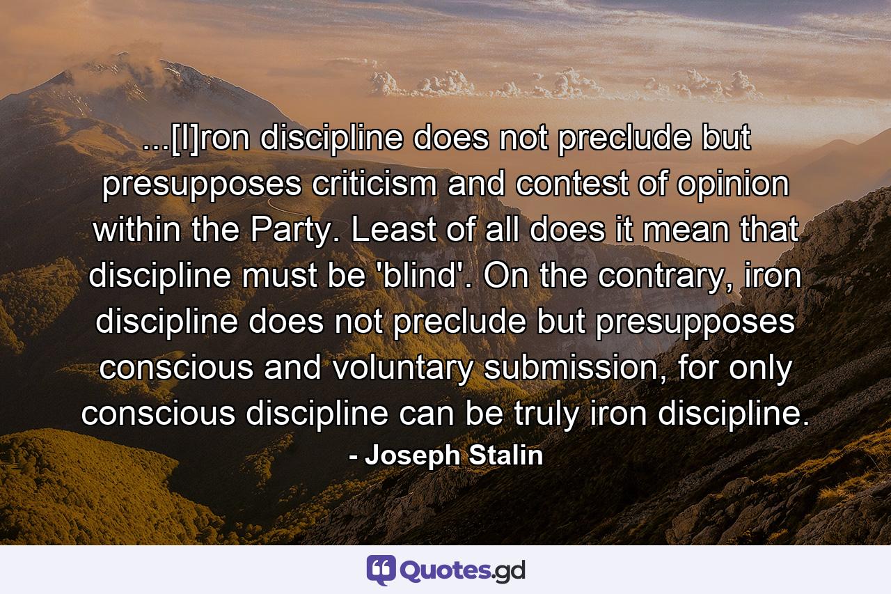 ...[I]ron discipline does not preclude but presupposes criticism and contest of opinion within the Party. Least of all does it mean that discipline must be 'blind'. On the contrary, iron discipline does not preclude but presupposes conscious and voluntary submission, for only conscious discipline can be truly iron discipline. - Quote by Joseph Stalin