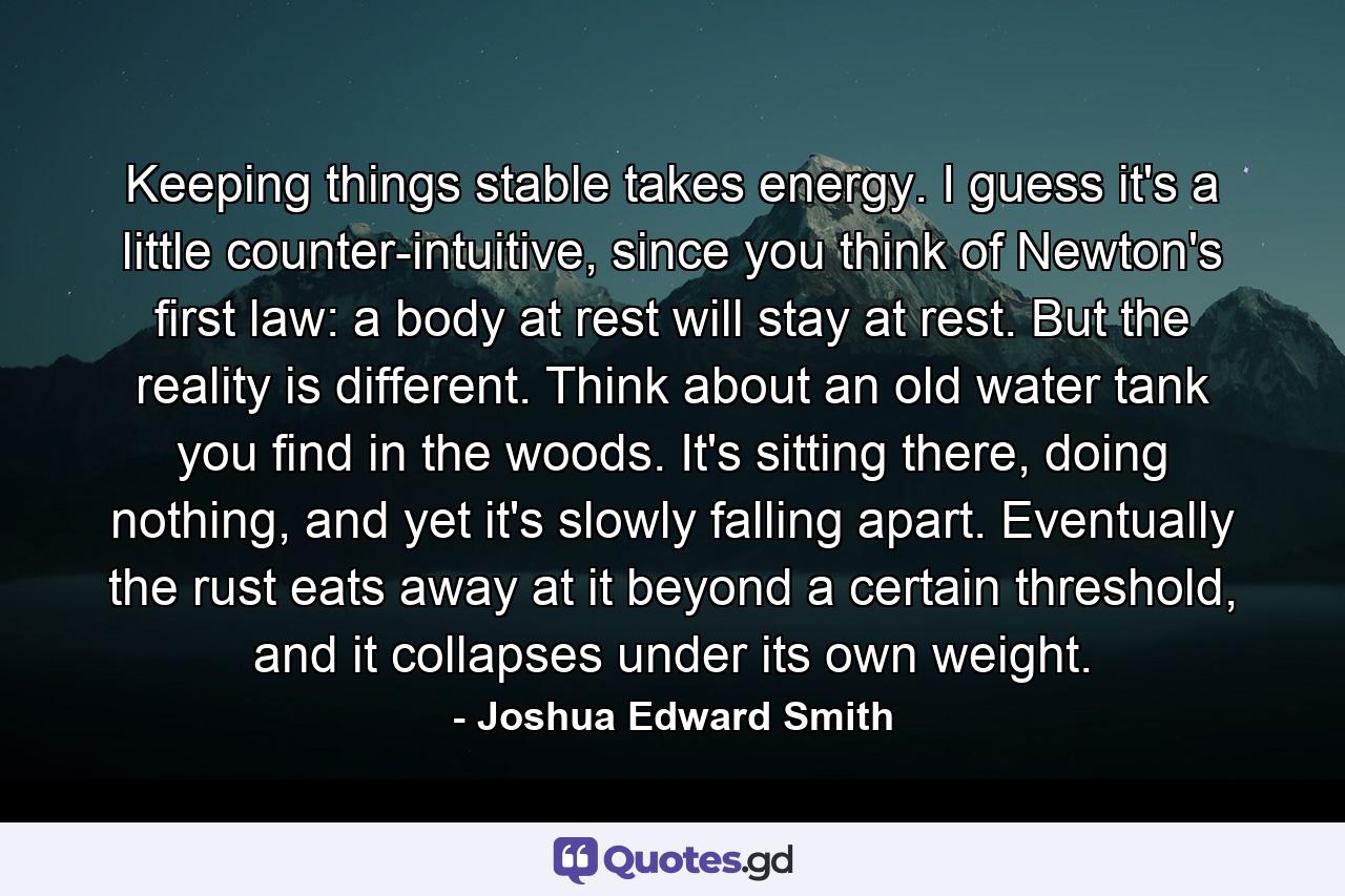 Keeping things stable takes energy. I guess it's a little counter-intuitive, since you think of Newton's first law: a body at rest will stay at rest. But the reality is different. Think about an old water tank you find in the woods. It's sitting there, doing nothing, and yet it's slowly falling apart. Eventually the rust eats away at it beyond a certain threshold, and it collapses under its own weight. - Quote by Joshua Edward Smith