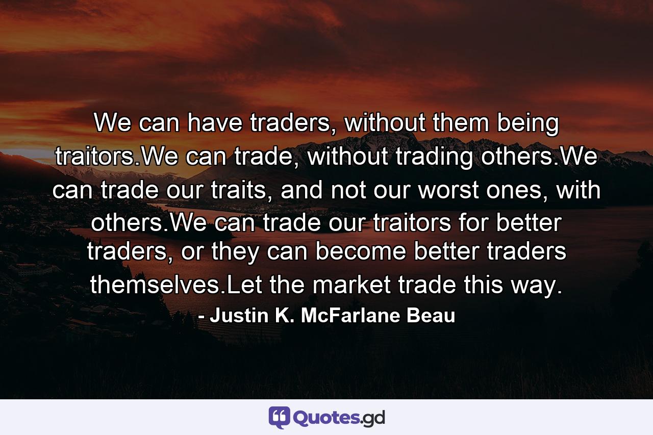 We can have traders, without them being traitors.We can trade, without trading others.We can trade our traits, and not our worst ones, with others.We can trade our traitors for better traders, or they can become better traders themselves.Let the market trade this way. - Quote by Justin K. McFarlane Beau