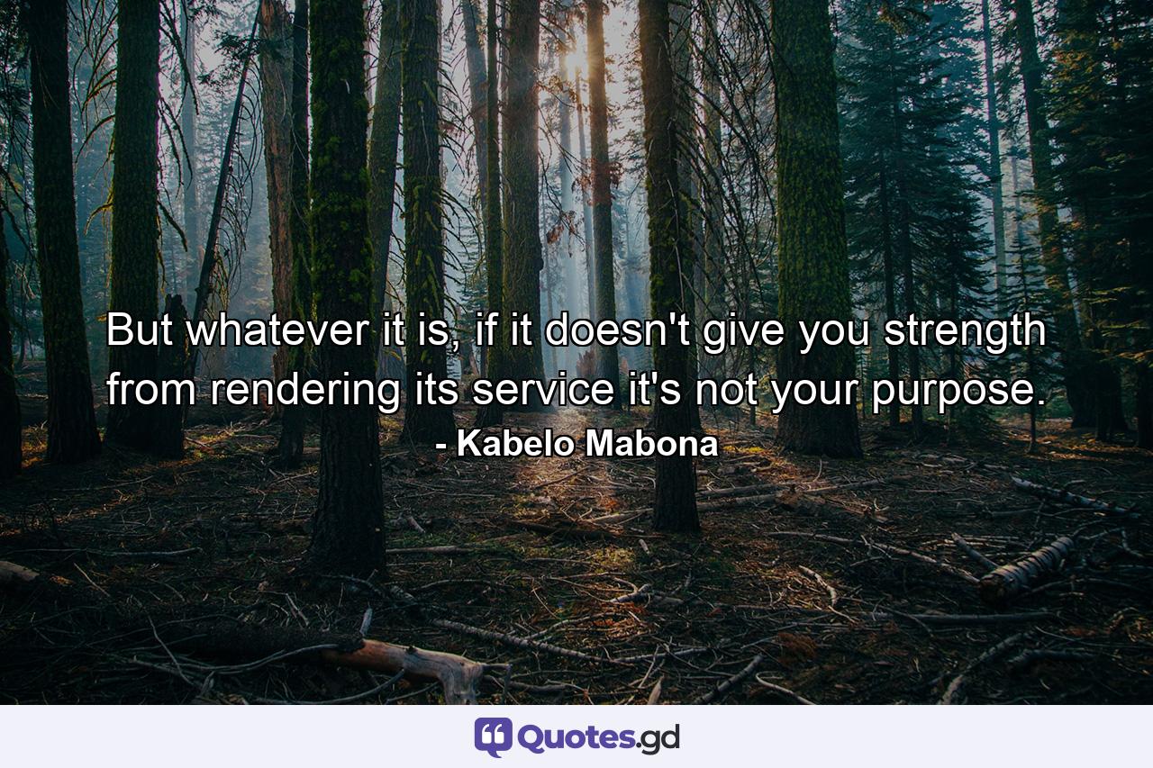 But whatever it is, if it doesn't give you strength from rendering its service it's not your purpose. - Quote by Kabelo Mabona