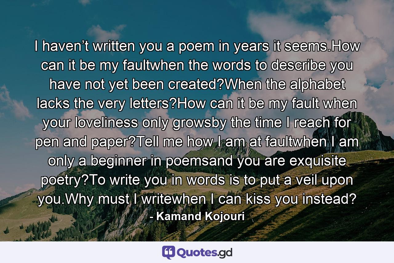 I haven’t written you a poem in years it seems.How can it be my faultwhen the words to describe you have not yet been created?When the alphabet lacks the very letters?How can it be my fault when your loveliness only growsby the time I reach for pen and paper?Tell me how I am at faultwhen I am only a beginner in poemsand you are exquisite poetry?To write you in words is to put a veil upon you.Why must I writewhen I can kiss you instead? - Quote by Kamand Kojouri