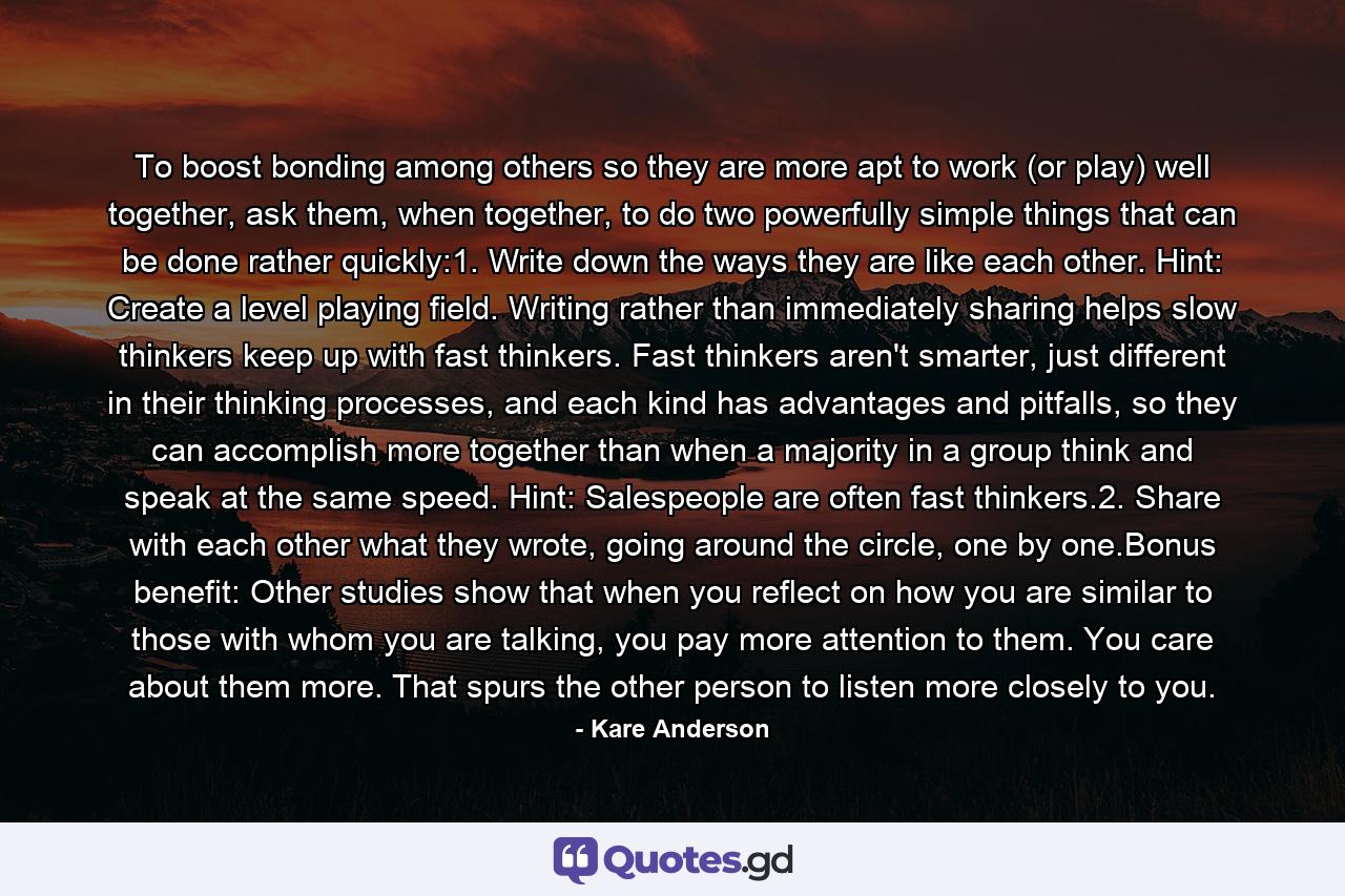 To boost bonding among others so they are more apt to work (or play) well together, ask them, when together, to do two powerfully simple things that can be done rather quickly:1. Write down the ways they are like each other. Hint: Create a level playing field. Writing rather than immediately sharing helps slow thinkers keep up with fast thinkers. Fast thinkers aren't smarter, just different in their thinking processes, and each kind has advantages and pitfalls, so they can accomplish more together than when a majority in a group think and speak at the same speed. Hint: Salespeople are often fast thinkers.2. Share with each other what they wrote, going around the circle, one by one.Bonus benefit: Other studies show that when you reflect on how you are similar to those with whom you are talking, you pay more attention to them. You care about them more. That spurs the other person to listen more closely to you. - Quote by Kare Anderson