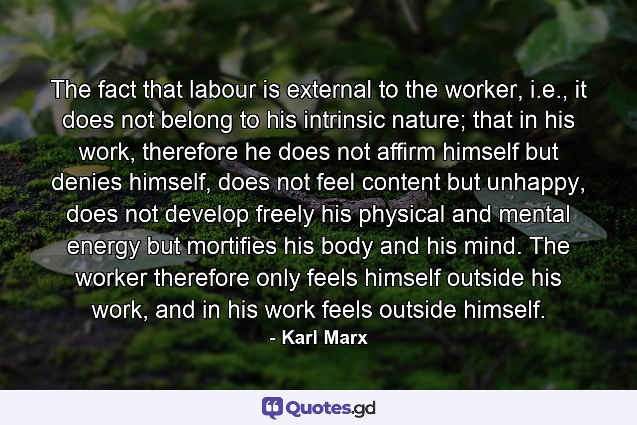 The fact that labour is external to the worker, i.e., it does not belong to his intrinsic nature; that in his work, therefore he does not affirm himself but denies himself, does not feel content but unhappy, does not develop freely his physical and mental energy but mortifies his body and his mind. The worker therefore only feels himself outside his work, and in his work feels outside himself. - Quote by Karl Marx