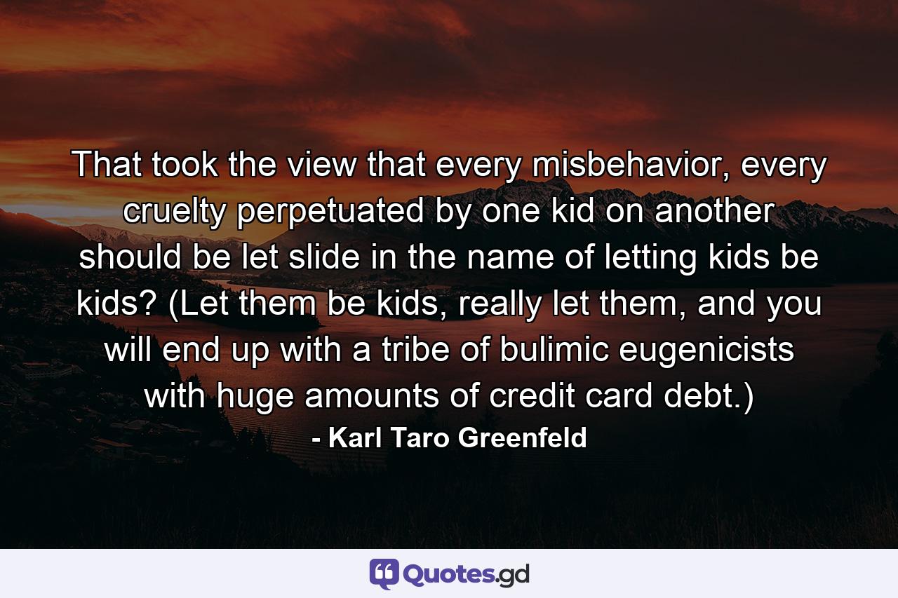 That took the view that every misbehavior, every cruelty perpetuated by one kid on another should be let slide in the name of letting kids be kids? (Let them be kids, really let them, and you will end up with a tribe of bulimic eugenicists with huge amounts of credit card debt.) - Quote by Karl Taro Greenfeld