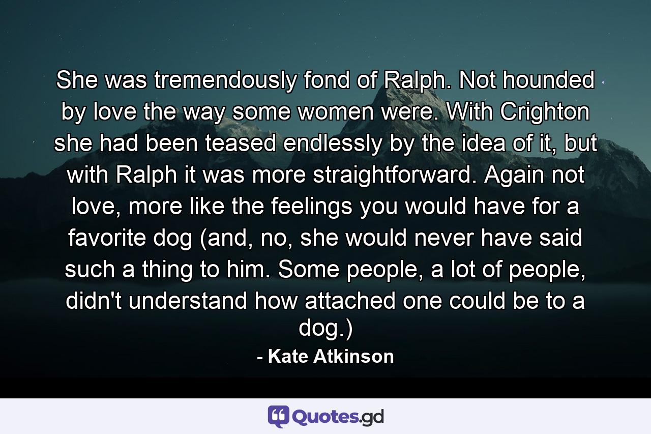 She was tremendously fond of Ralph. Not hounded by love the way some women were. With Crighton she had been teased endlessly by the idea of it, but with Ralph it was more straightforward. Again not love, more like the feelings you would have for a favorite dog (and, no, she would never have said such a thing to him. Some people, a lot of people, didn't understand how attached one could be to a dog.) - Quote by Kate Atkinson