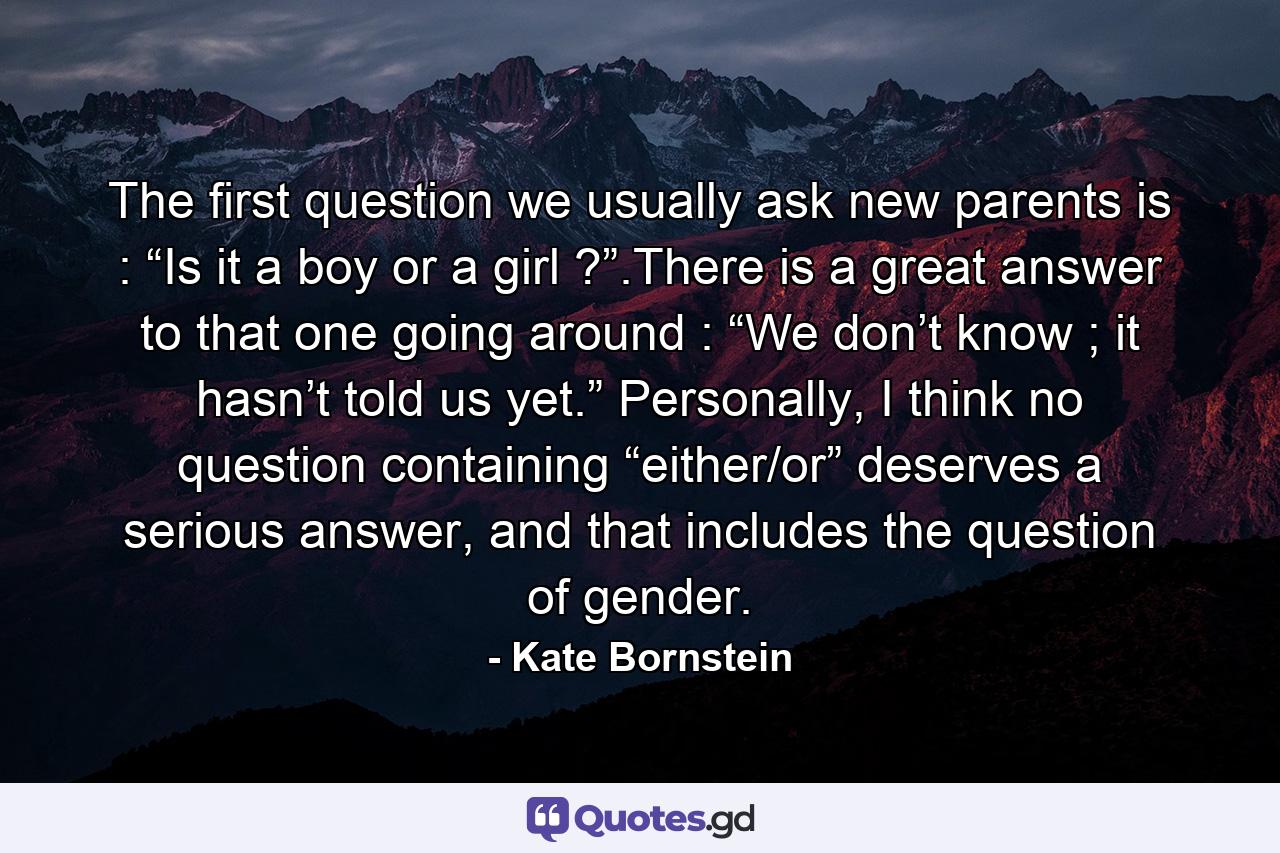 The first question we usually ask new parents is : “Is it a boy or a girl ?”.There is a great answer to that one going around : “We don’t know ; it hasn’t told us yet.” Personally, I think no question containing “either/or” deserves a serious answer, and that includes the question of gender. - Quote by Kate Bornstein