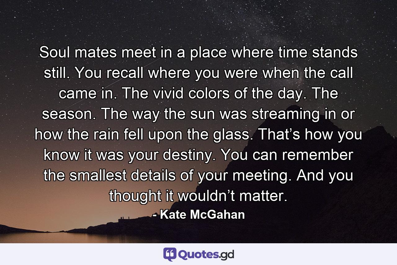 Soul mates meet in a place where time stands still. You recall where you were when the call came in. The vivid colors of the day. The season. The way the sun was streaming in or how the rain fell upon the glass. That’s how you know it was your destiny. You can remember the smallest details of your meeting. And you thought it wouldn’t matter. - Quote by Kate McGahan