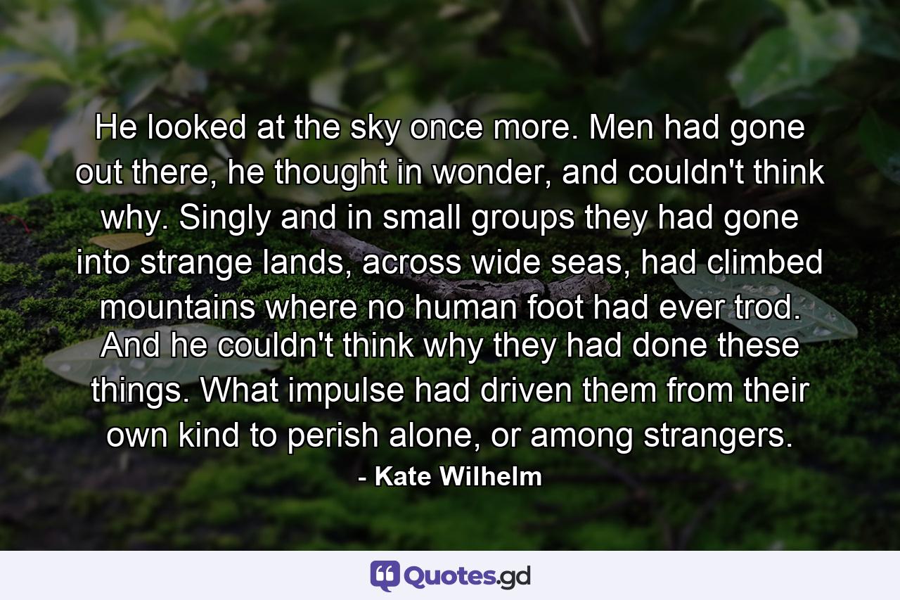 He looked at the sky once more. Men had gone out there, he thought in wonder, and couldn't think why. Singly and in small groups they had gone into strange lands, across wide seas, had climbed mountains where no human foot had ever trod. And he couldn't think why they had done these things. What impulse had driven them from their own kind to perish alone, or among strangers. - Quote by Kate Wilhelm