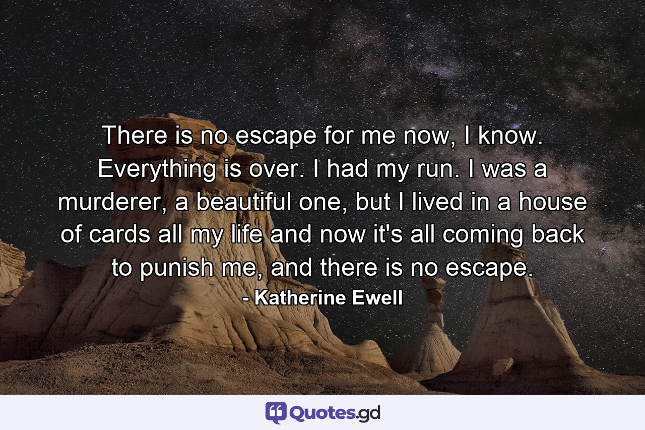 There is no escape for me now, I know. Everything is over. I had my run. I was a murderer, a beautiful one, but I lived in a house of cards all my life and now it's all coming back to punish me, and there is no escape. - Quote by Katherine Ewell