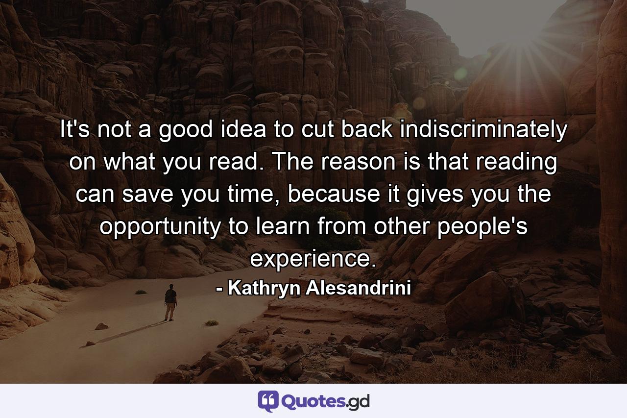 It's not a good idea to cut back indiscriminately on what you read. The reason is that reading can save you time, because it gives you the opportunity to learn from other people's experience. - Quote by Kathryn Alesandrini