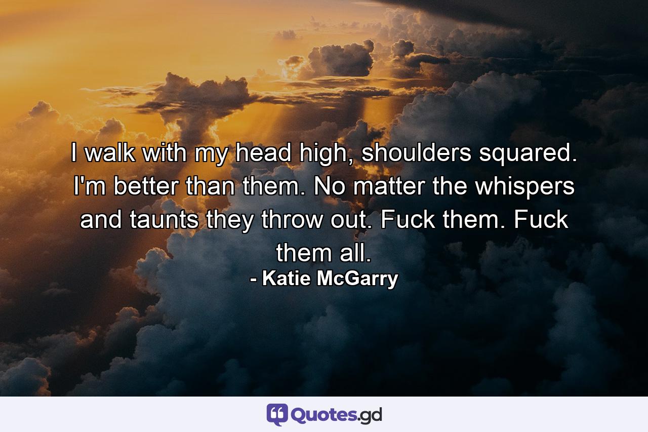 I walk with my head high, shoulders squared. I'm better than them. No matter the whispers and taunts they throw out. Fuck them. Fuck them all. - Quote by Katie McGarry