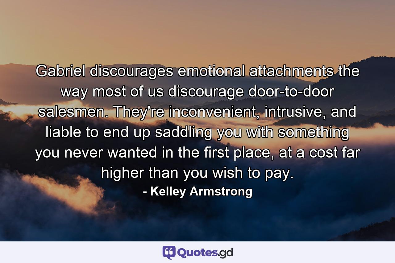 Gabriel discourages emotional attachments the way most of us discourage door-to-door salesmen. They're inconvenient, intrusive, and liable to end up saddling you with something you never wanted in the first place, at a cost far higher than you wish to pay. - Quote by Kelley Armstrong