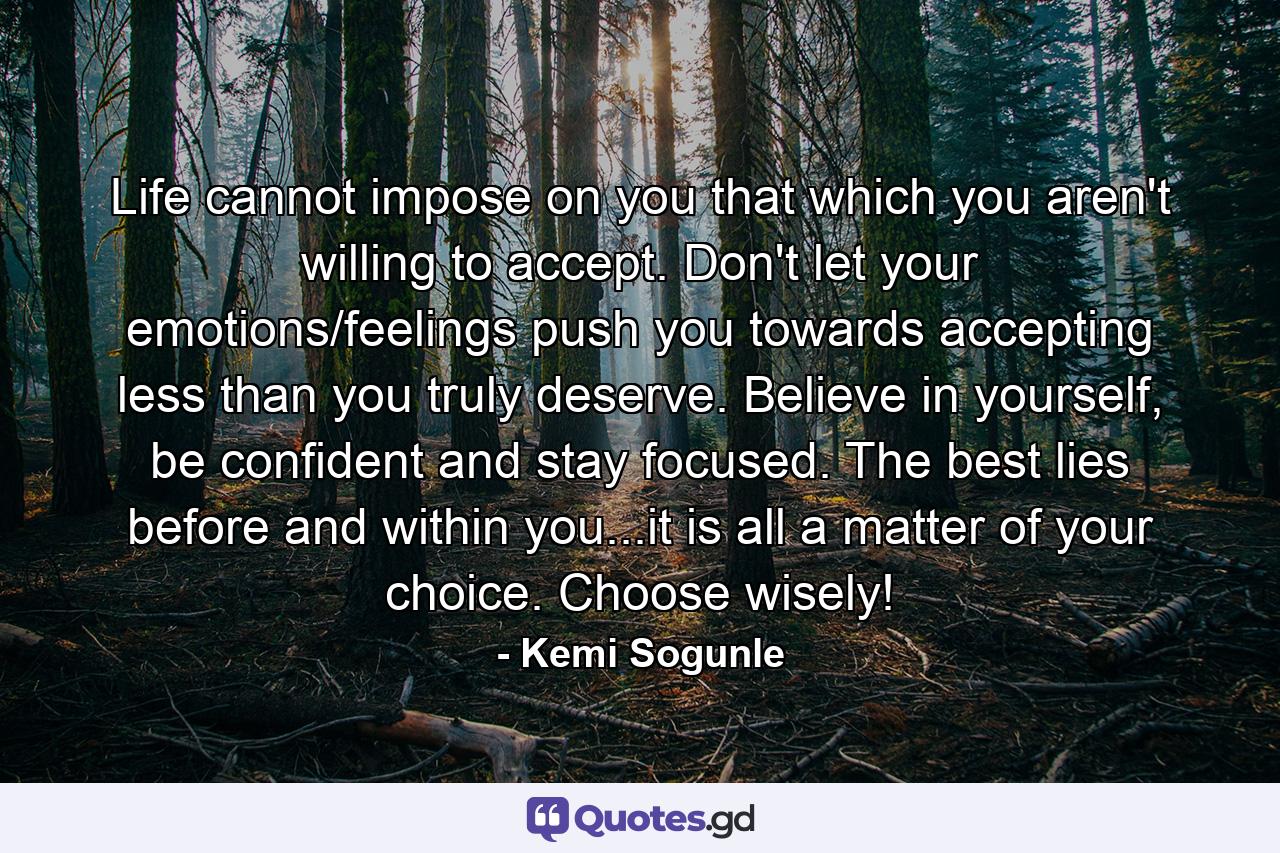 Life cannot impose on you that which you aren't willing to accept. Don't let your emotions/feelings push you towards accepting less than you truly deserve. Believe in yourself, be confident and stay focused. The best lies before and within you...it is all a matter of your choice. Choose wisely! - Quote by Kemi Sogunle