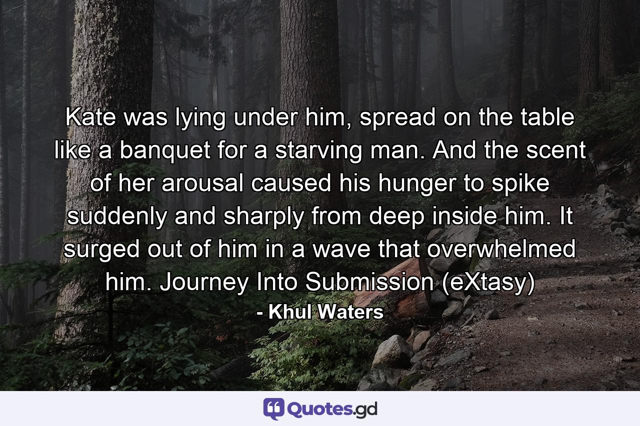 Kate was lying under him, spread on the table like a banquet for a starving man. And the scent of her arousal caused his hunger to spike suddenly and sharply from deep inside him. It surged out of him in a wave that overwhelmed him. Journey Into Submission (eXtasy) - Quote by Khul Waters