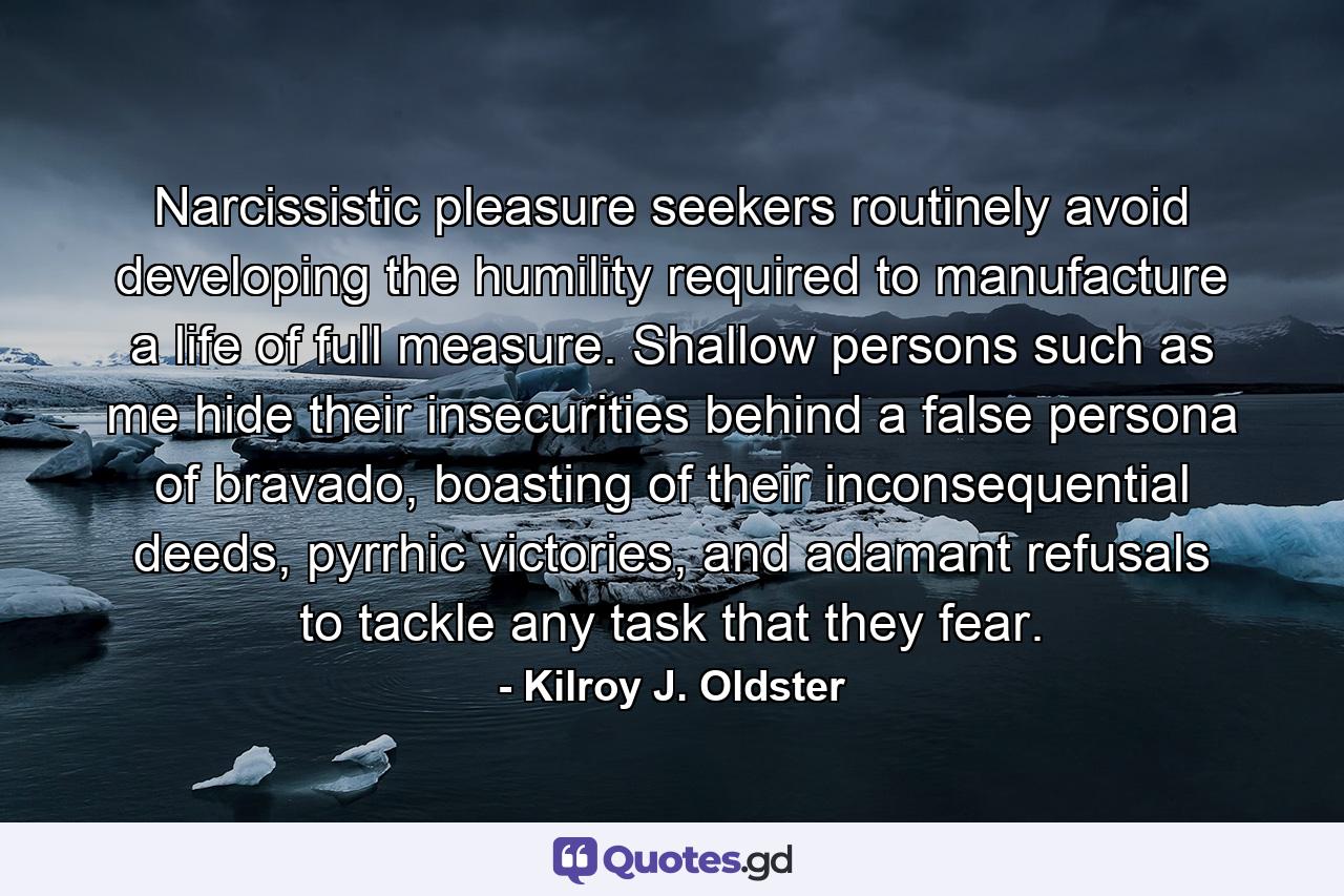 Narcissistic pleasure seekers routinely avoid developing the humility required to manufacture a life of full measure. Shallow persons such as me hide their insecurities behind a false persona of bravado, boasting of their inconsequential deeds, pyrrhic victories, and adamant refusals to tackle any task that they fear. - Quote by Kilroy J. Oldster