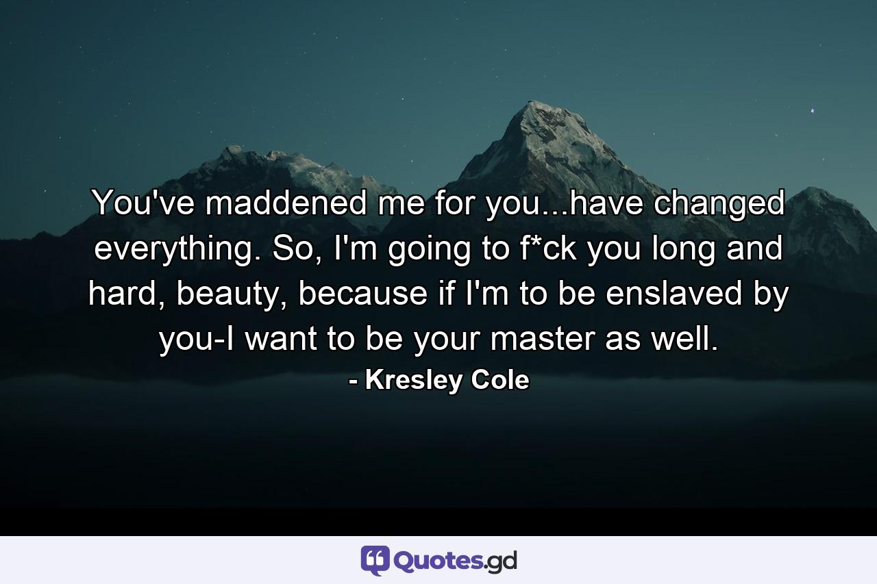 You've maddened me for you...have changed everything. So, I'm going to f*ck you long and hard, beauty, because if I'm to be enslaved by you-I want to be your master as well. - Quote by Kresley Cole