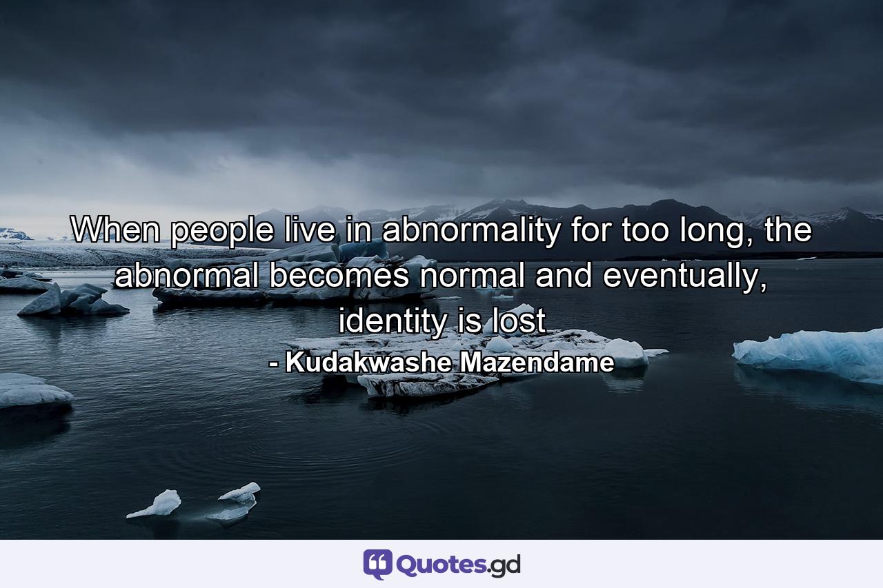 When people live in abnormality for too long, the abnormal becomes normal and eventually, identity is lost - Quote by Kudakwashe Mazendame