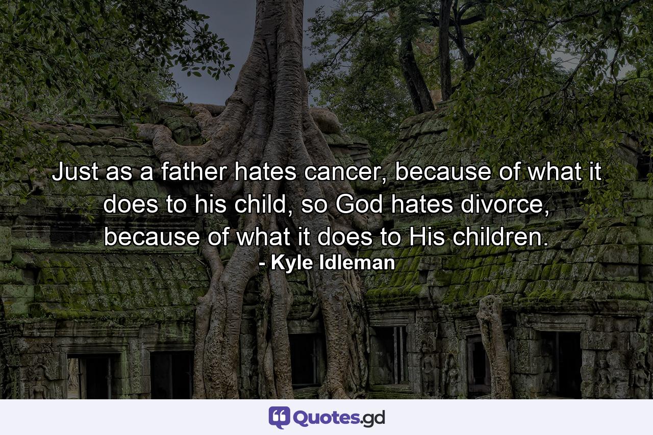 Just as a father hates cancer, because of what it does to his child, so God hates divorce, because of what it does to His children. - Quote by Kyle Idleman