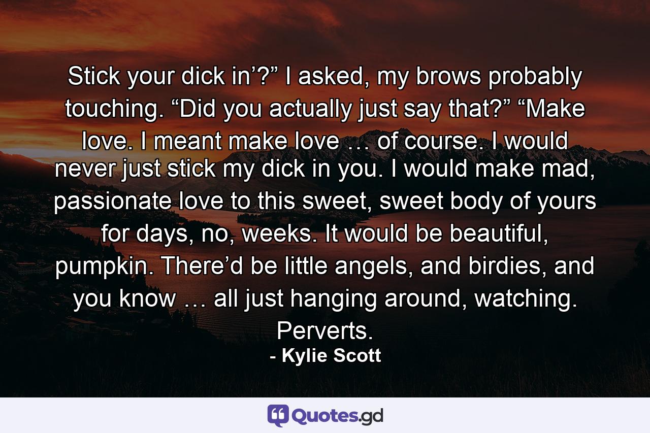 Stick your dick in’?” I asked, my brows probably touching. “Did you actually just say that?” “Make love. I meant make love … of course. I would never just stick my dick in you. I would make mad, passionate love to this sweet, sweet body of yours for days, no, weeks. It would be beautiful, pumpkin. There’d be little angels, and birdies, and you know … all just hanging around, watching. Perverts. - Quote by Kylie Scott