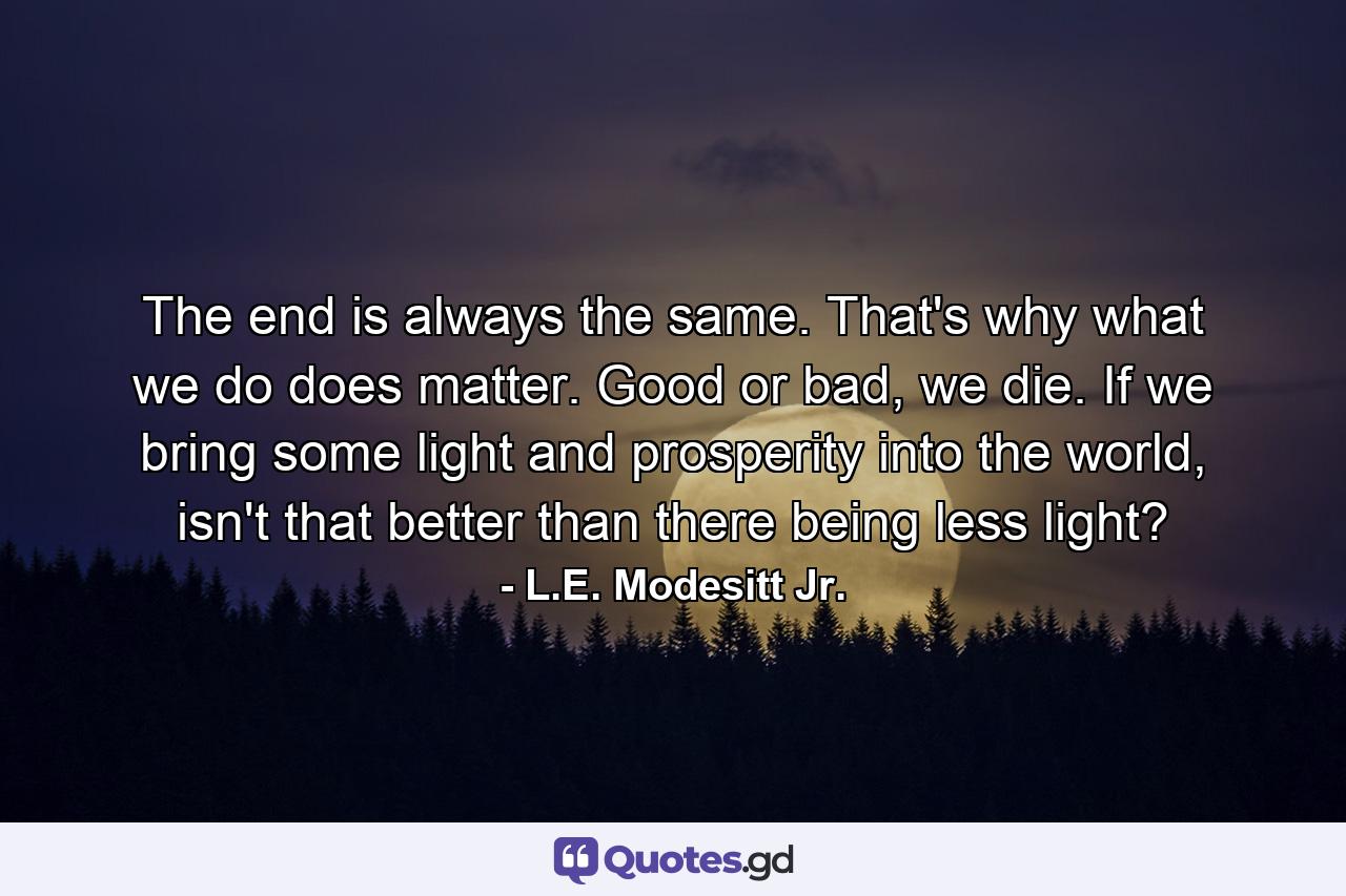 The end is always the same. That's why what we do does matter. Good or bad, we die. If we bring some light and prosperity into the world, isn't that better than there being less light? - Quote by L.E. Modesitt Jr.