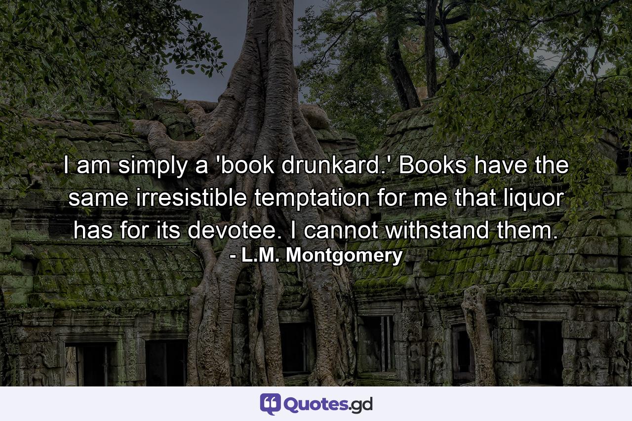 I am simply a 'book drunkard.' Books have the same irresistible temptation for me that liquor has for its devotee. I cannot withstand them. - Quote by L.M. Montgomery