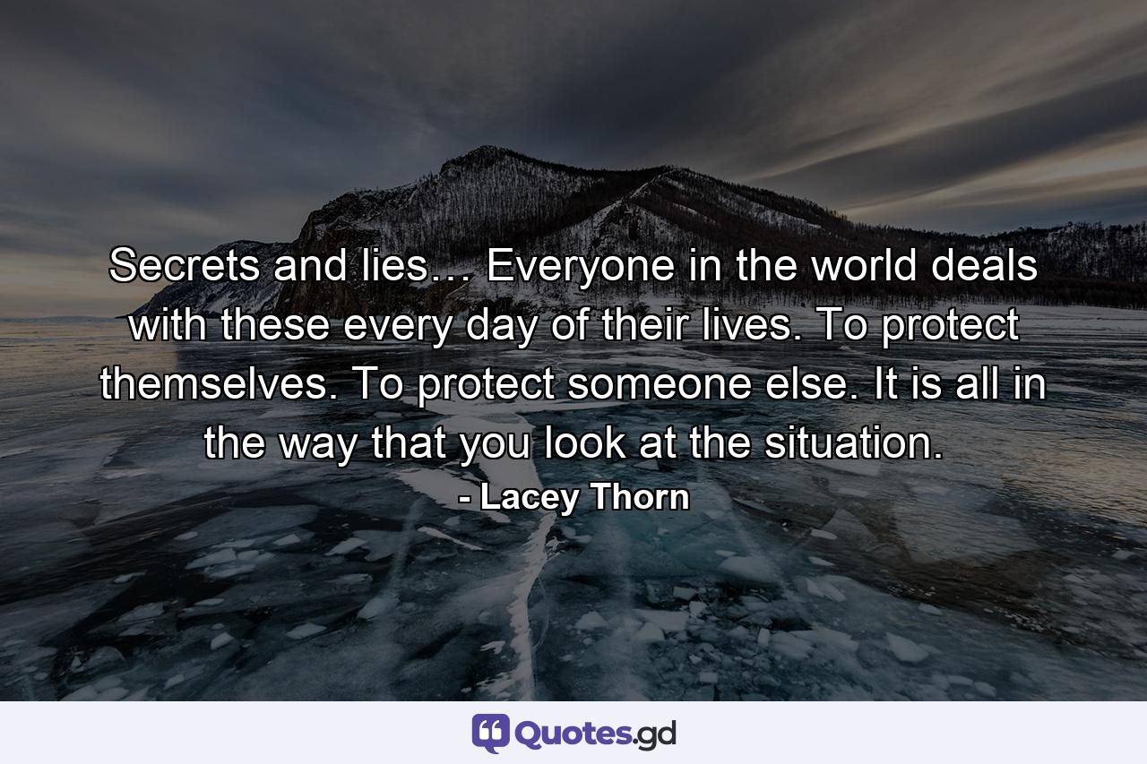 Secrets and lies… Everyone in the world deals with these every day of their lives. To protect themselves. To protect someone else. It is all in the way that you look at the situation. - Quote by Lacey Thorn