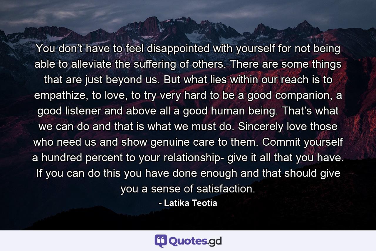 You don’t have to feel disappointed with yourself for not being able to alleviate the suffering of others. There are some things that are just beyond us. But what lies within our reach is to empathize, to love, to try very hard to be a good companion, a good listener and above all a good human being. That’s what we can do and that is what we must do. Sincerely love those who need us and show genuine care to them. Commit yourself a hundred percent to your relationship- give it all that you have. If you can do this you have done enough and that should give you a sense of satisfaction. - Quote by Latika Teotia