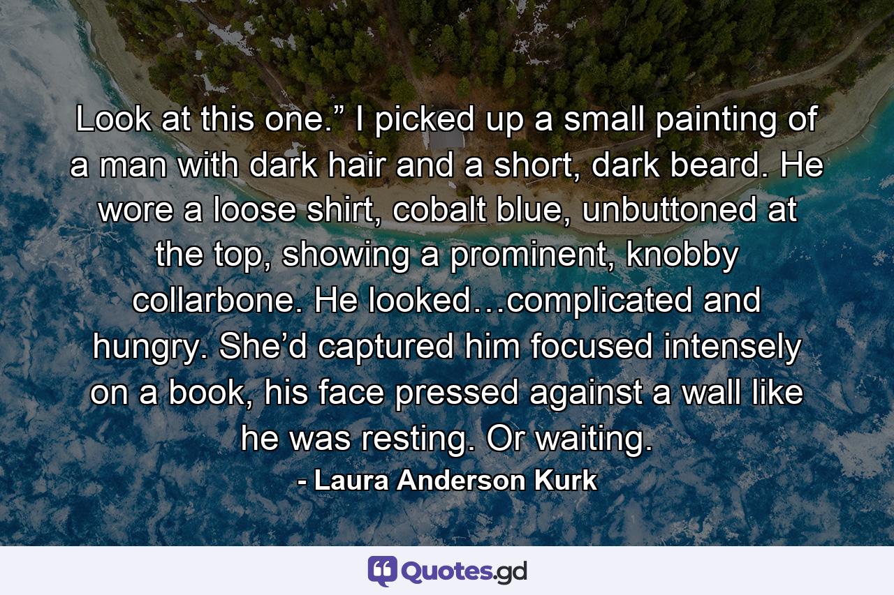 Look at this one.” I picked up a small painting of a man with dark hair and a short, dark beard. He wore a loose shirt, cobalt blue, unbuttoned at the top, showing a prominent, knobby collarbone. He looked…complicated and hungry. She’d captured him focused intensely on a book, his face pressed against a wall like he was resting. Or waiting. - Quote by Laura Anderson Kurk