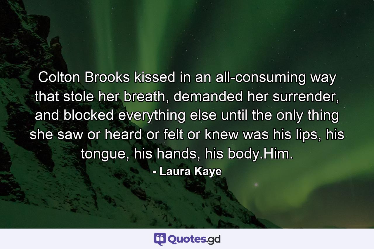 Colton Brooks kissed in an all-consuming way that stole her breath, demanded her surrender, and blocked everything else until the only thing she saw or heard or felt or knew was his lips, his tongue, his hands, his body.Him. - Quote by Laura Kaye