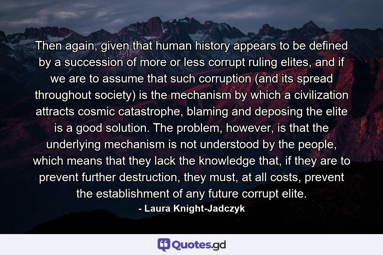 Then again, given that human history appears to be defined by a succession of more or less corrupt ruling elites, and if we are to assume that such corruption (and its spread throughout society) is the mechanism by which a civilization attracts cosmic catastrophe, blaming and deposing the elite is a good solution. The problem, however, is that the underlying mechanism is not understood by the people, which means that they lack the knowledge that, if they are to prevent further destruction, they must, at all costs, prevent the establishment of any future corrupt elite. - Quote by Laura Knight-Jadczyk