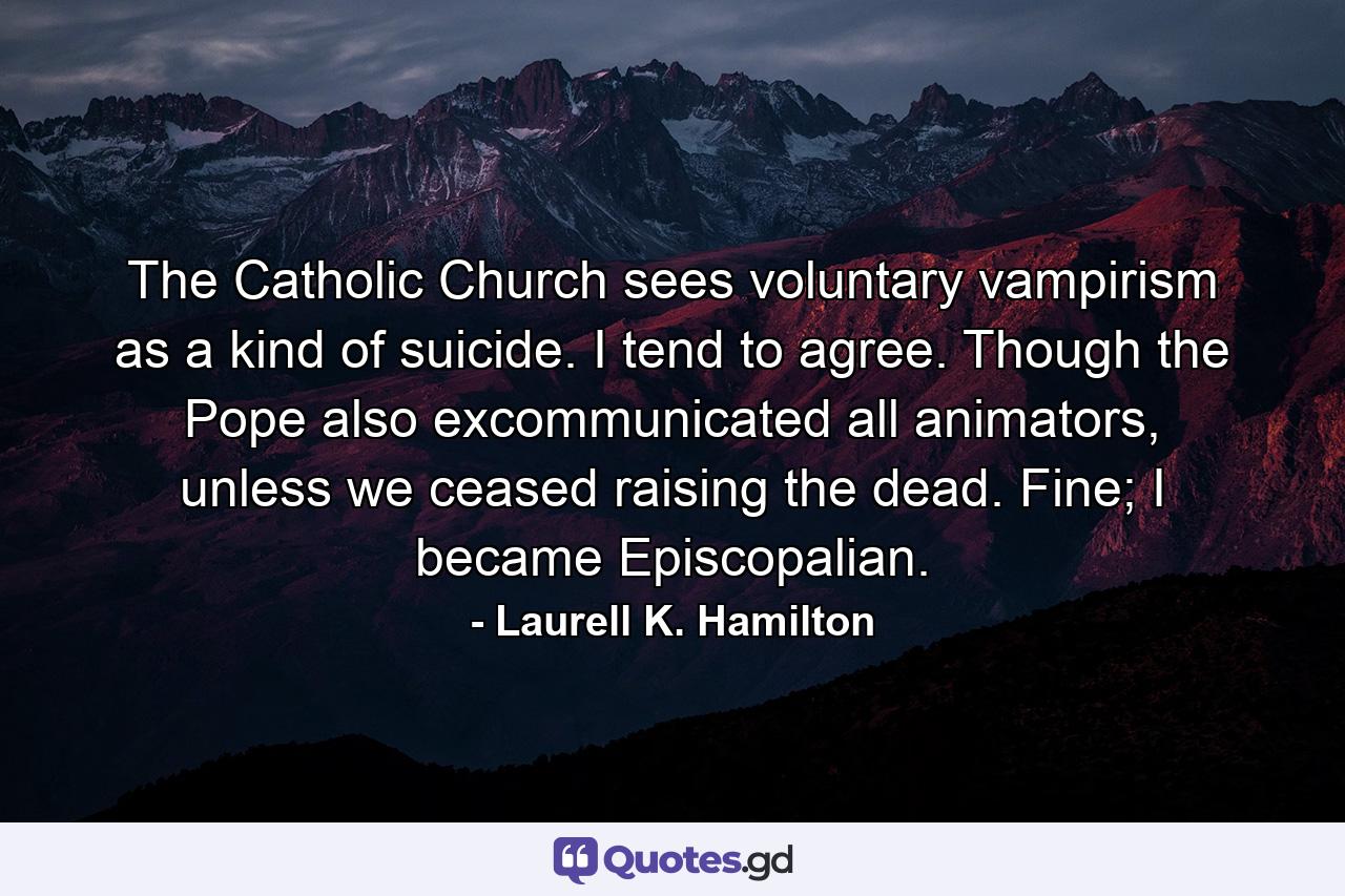 The Catholic Church sees voluntary vampirism as a kind of suicide. I tend to agree. Though the Pope also excommunicated all animators, unless we ceased raising the dead. Fine; I became Episcopalian. - Quote by Laurell K. Hamilton