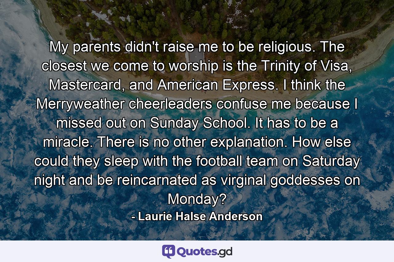 My parents didn't raise me to be religious. The closest we come to worship is the Trinity of Visa, Mastercard, and American Express. I think the Merryweather cheerleaders confuse me because I missed out on Sunday School. It has to be a miracle. There is no other explanation. How else could they sleep with the football team on Saturday night and be reincarnated as virginal goddesses on Monday? - Quote by Laurie Halse Anderson