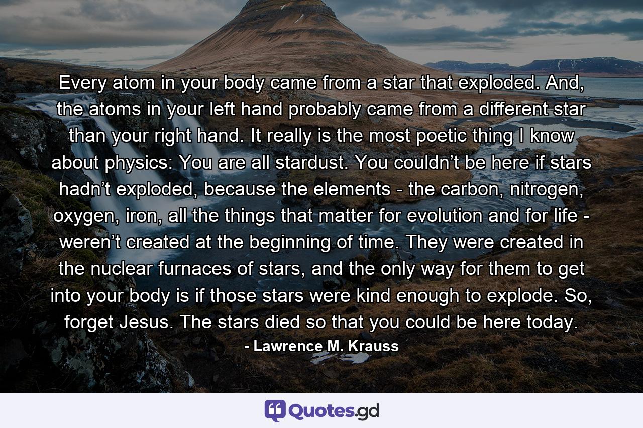 Every atom in your body came from a star that exploded. And, the atoms in your left hand probably came from a different star than your right hand. It really is the most poetic thing I know about physics: You are all stardust. You couldn’t be here if stars hadn’t exploded, because the elements - the carbon, nitrogen, oxygen, iron, all the things that matter for evolution and for life - weren’t created at the beginning of time. They were created in the nuclear furnaces of stars, and the only way for them to get into your body is if those stars were kind enough to explode. So, forget Jesus. The stars died so that you could be here today. - Quote by Lawrence M. Krauss