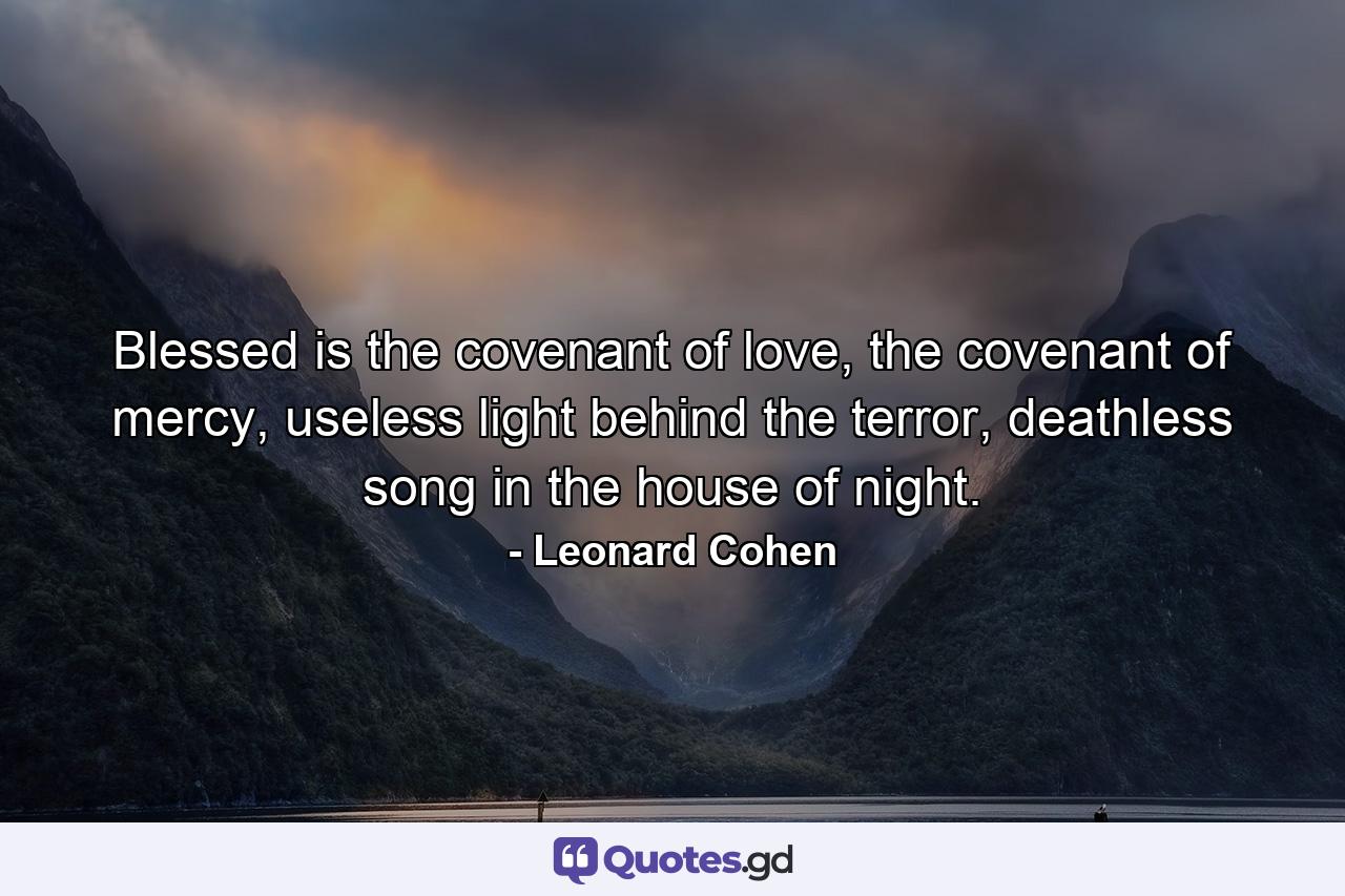 Blessed is the covenant of love, the covenant of mercy, useless light behind the terror, deathless song in the house of night. - Quote by Leonard Cohen