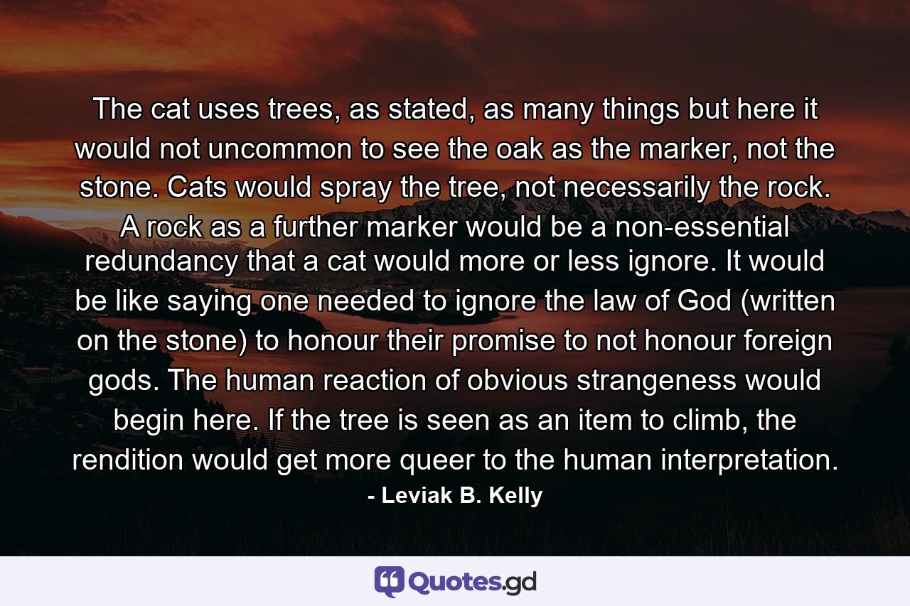 The cat uses trees, as stated, as many things but here it would not uncommon to see the oak as the marker, not the stone. Cats would spray the tree, not necessarily the rock. A rock as a further marker would be a non-essential redundancy that a cat would more or less ignore. It would be like saying one needed to ignore the law of God (written on the stone) to honour their promise to not honour foreign gods. The human reaction of obvious strangeness would begin here. If the tree is seen as an item to climb, the rendition would get more queer to the human interpretation. - Quote by Leviak B. Kelly