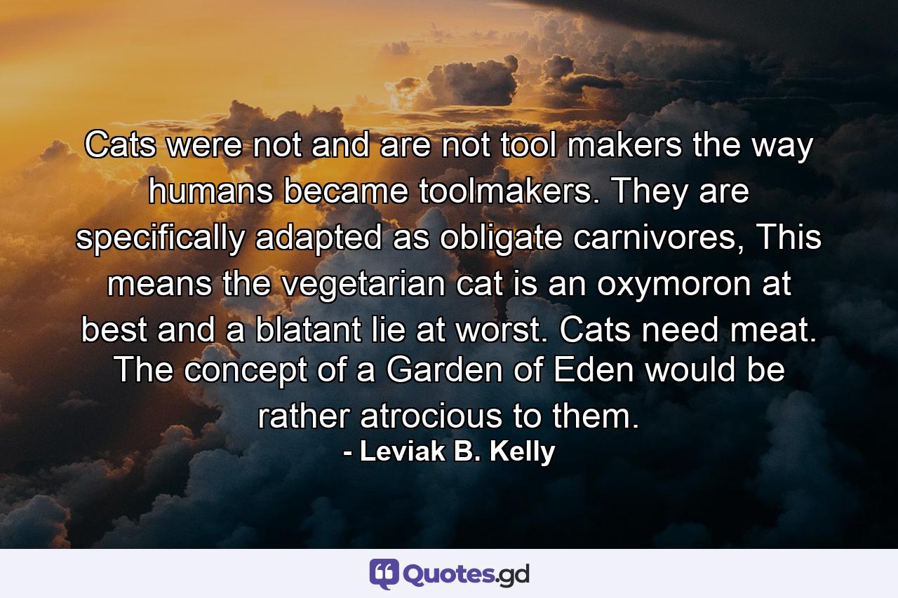 Cats were not and are not tool makers the way humans became toolmakers. They are specifically adapted as obligate carnivores, This means the vegetarian cat is an oxymoron at best and a blatant lie at worst. Cats need meat. The concept of a Garden of Eden would be rather atrocious to them. - Quote by Leviak B. Kelly