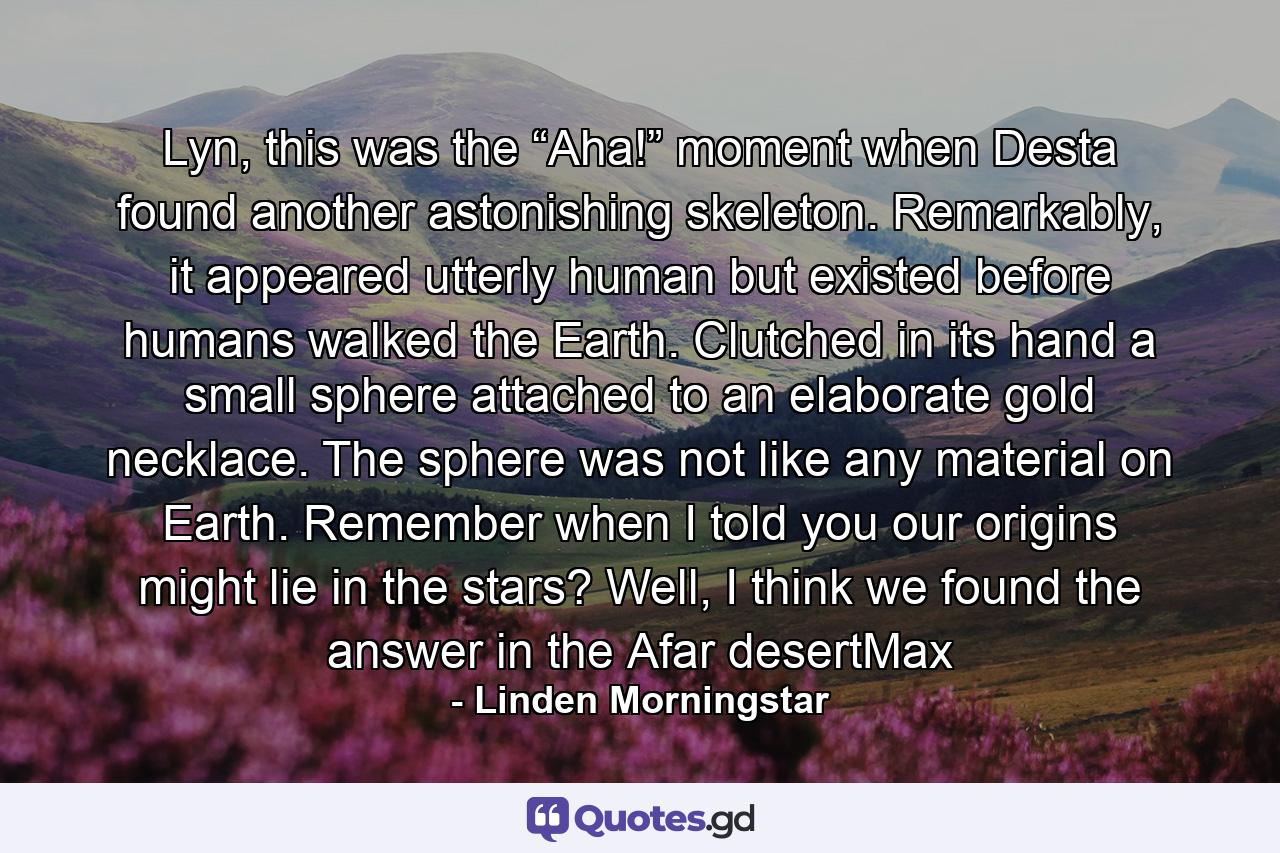 Lyn, this was the “Aha!” moment when Desta found another astonishing skeleton. Remarkably, it appeared utterly human but existed before humans walked the Earth. Clutched in its hand a small sphere attached to an elaborate gold necklace. The sphere was not like any material on Earth. Remember when I told you our origins might lie in the stars? Well, I think we found the answer in the Afar desertMax - Quote by Linden Morningstar