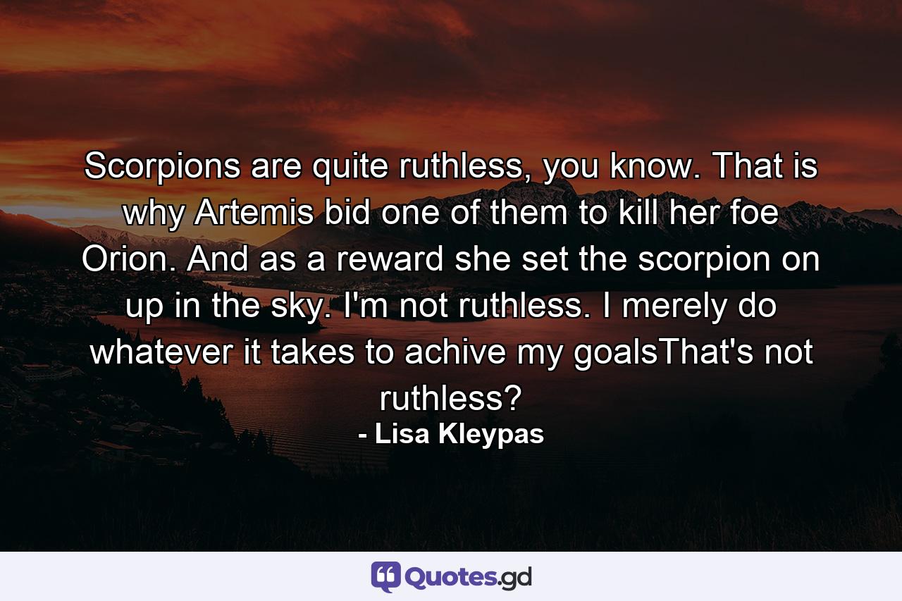 Scorpions are quite ruthless, you know. That is why Artemis bid one of them to kill her foe Orion. And as a reward she set the scorpion on up in the sky. I'm not ruthless. I merely do whatever it takes to achive my goalsThat's not ruthless? - Quote by Lisa Kleypas