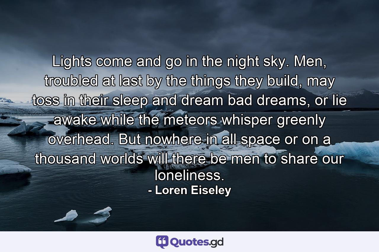 Lights come and go in the night sky. Men, troubled at last by the things they build, may toss in their sleep and dream bad dreams, or lie awake while the meteors whisper greenly overhead. But nowhere in all space or on a thousand worlds will there be men to share our loneliness. - Quote by Loren Eiseley