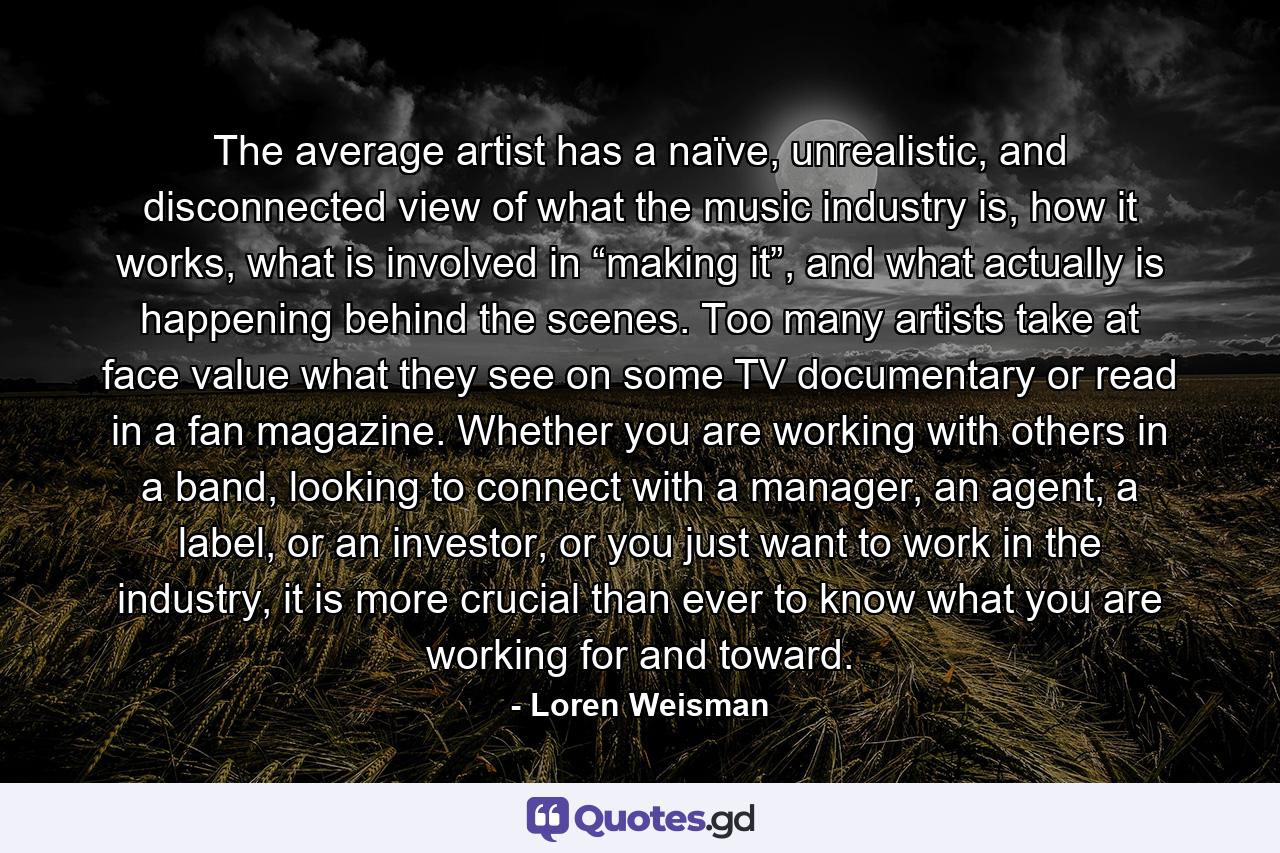 The average artist has a naïve, unrealistic, and disconnected view of what the music industry is, how it works, what is involved in “making it”, and what actually is happening behind the scenes. Too many artists take at face value what they see on some TV documentary or read in a fan magazine. Whether you are working with others in a band, looking to connect with a manager, an agent, a label, or an investor, or you just want to work in the industry, it is more crucial than ever to know what you are working for and toward. - Quote by Loren Weisman