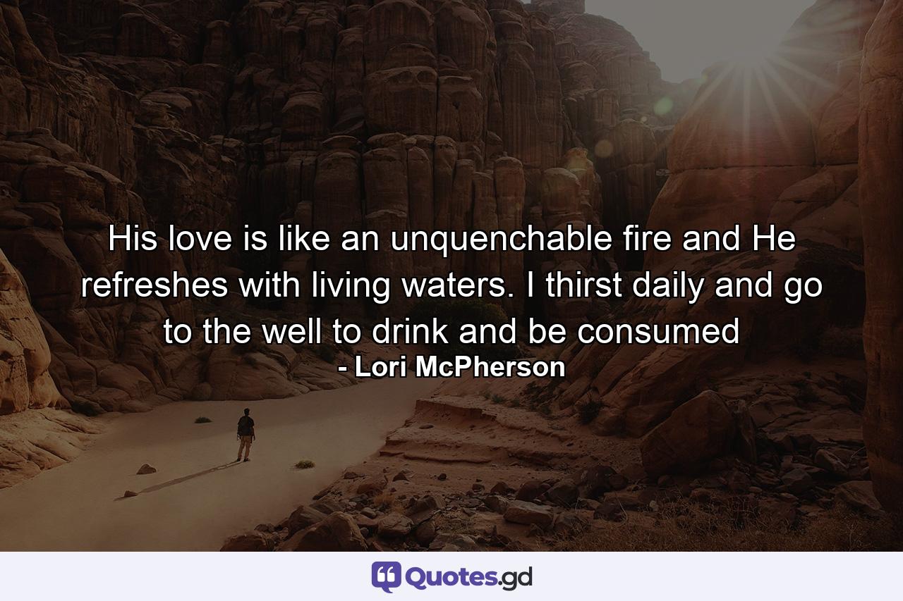 His love is like an unquenchable fire and He refreshes with living waters. I thirst daily and go to the well to drink and be consumed - Quote by Lori McPherson