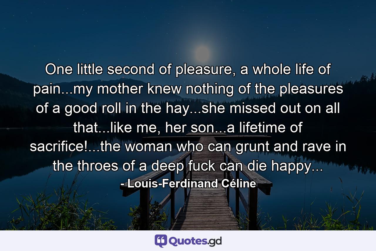 One little second of pleasure, a whole life of pain...my mother knew nothing of the pleasures of a good roll in the hay...she missed out on all that...like me, her son...a lifetime of sacrifice!...the woman who can grunt and rave in the throes of a deep fuck can die happy... - Quote by Louis-Ferdinand Céline